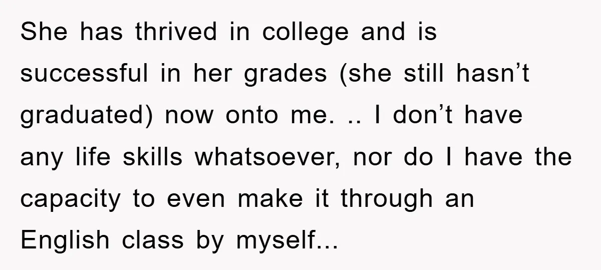 She has thrived in college and is successful in her grades (she still hasn’t graduated) now onto me. .. I don’t have any life skills whatsoever, nor do I have...