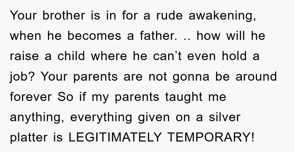 Your brother is in for a rude awakening, when he becomes a father. .. how will he raise a child where he can’t even hold a job? Your parents are...