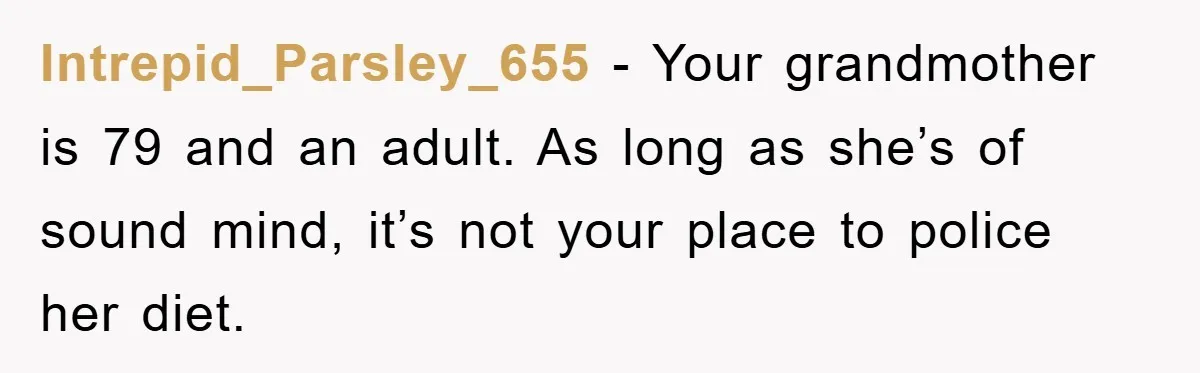 Intrepid_Parsley_655 − Your grandmother is 79 and an adult. As long as she’s of sound mind, it’s not your place to police her diet.