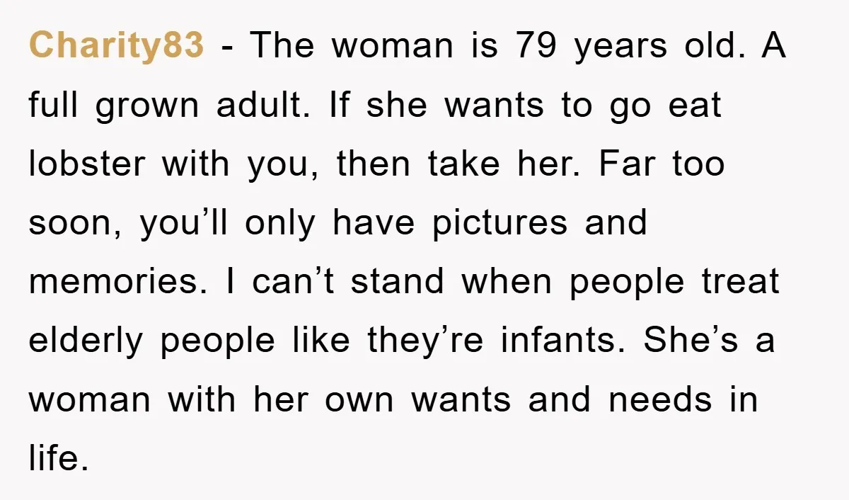 Charity83 − The woman is 79 years old. A full grown adult. If she wants to go eat lobster with you, then take her. Far too soon, you’ll only have...