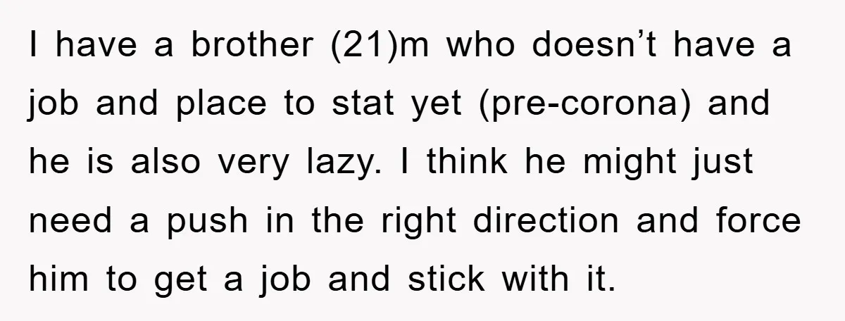 I have a brother (21)m who doesn’t have a job and place to stat yet (pre-corona) and he is also very lazy. I think he might just need a push...