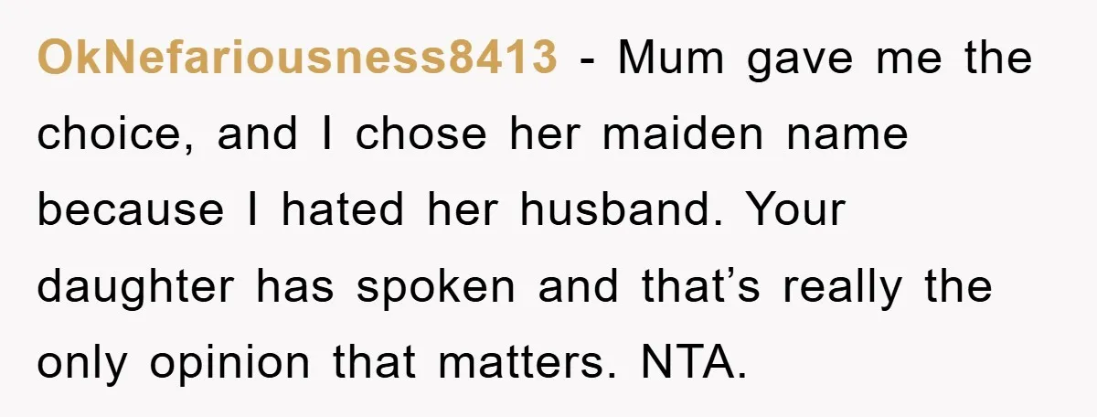 OkNefariousness8413 − Mum gave me the choice, and I chose her maiden name because I hated her husband. Your daughter has spoken and that’s really the only opinion that matters....