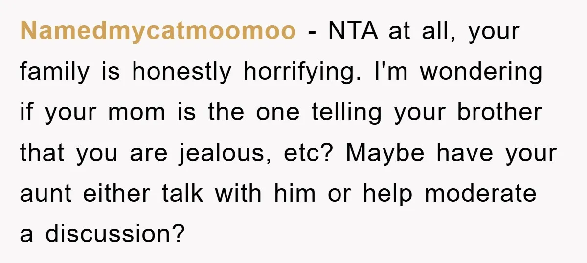 Namedmycatmoomoo − NTA at all, your family is honestly horrifying. I'm wondering if your mom is the one telling your brother that you are jealous, etc? Maybe have your aunt...