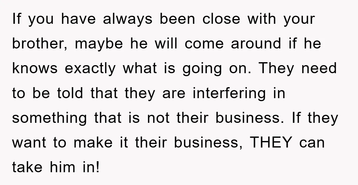 If you have always been close with your brother, maybe he will come around if he knows exactly what is going on. They need to be told that they are...