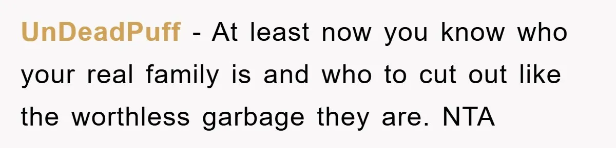UnDeadPuff − At least now you know who your real family is and who to cut out like the worthless garbage they are. NTA