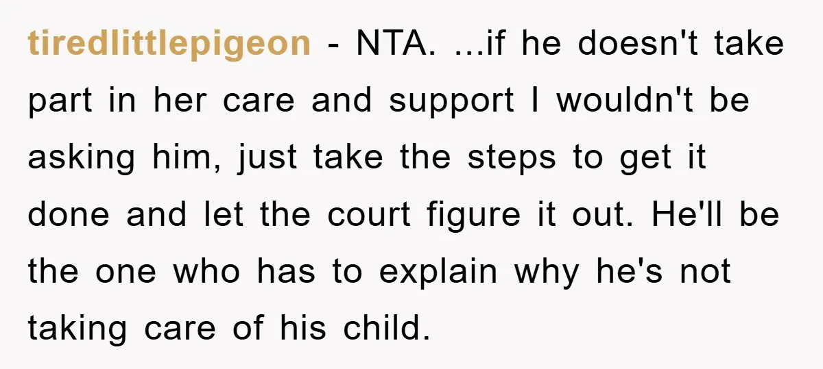 tiredlittlepigeon − NTA. ...if he doesn't take part in her care and support I wouldn't be asking him, just take the steps to get it done and let the court...