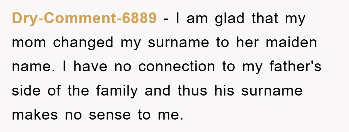 Dry-Comment-6889 − I am glad that my mom changed my surname to her maiden name. I have no connection to my father's side of the family and thus his surname...