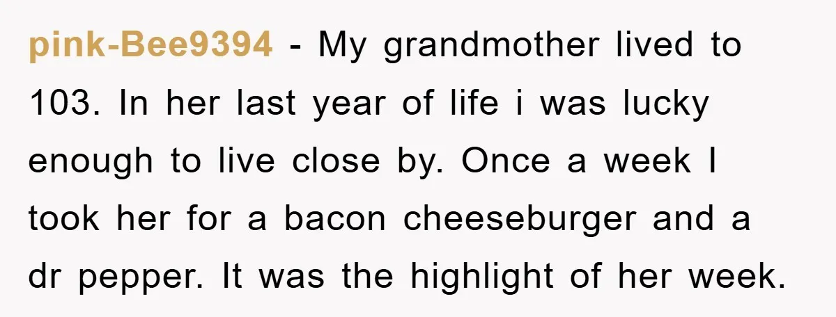 pink-Bee9394 − My grandmother lived to 103. In her last year of life i was lucky enough to live close by. Once a week I took her for a bacon...