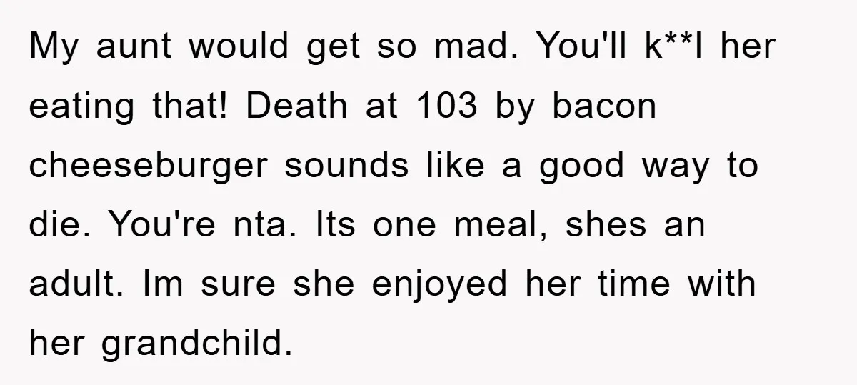 My aunt would get so mad. You'll k**l her eating that! Death at 103 by bacon cheeseburger sounds like a good way to die. You're nta. Its one meal, shes...