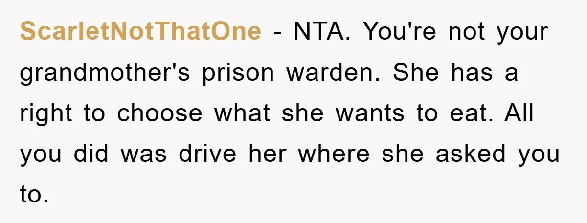 ScarletNotThatOne − NTA. You're not your grandmother's prison warden. She has a right to choose what she wants to eat. All you did was drive her where she asked you...