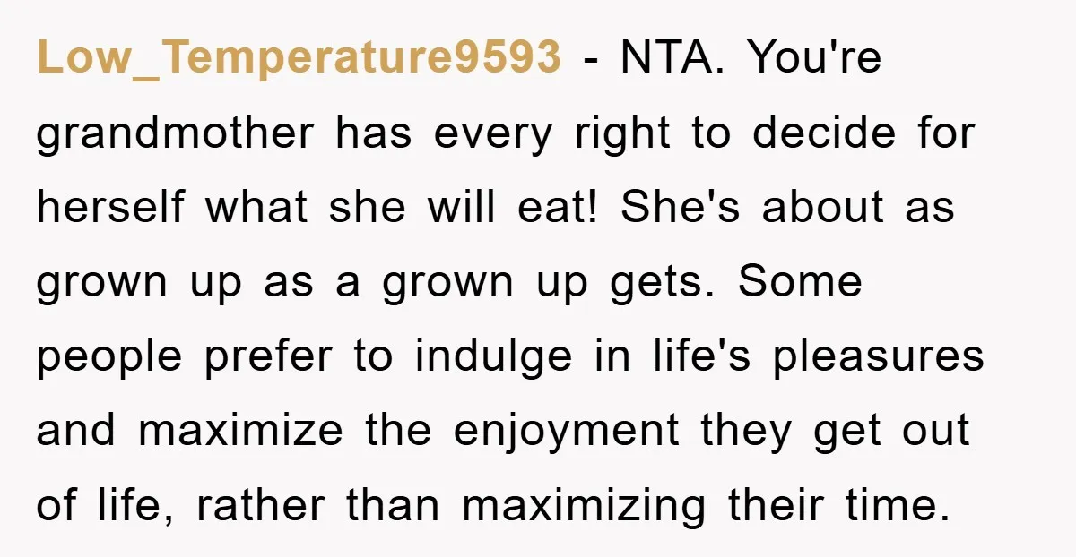 Low_Temperature9593 − NTA. You're grandmother has every right to decide for herself what she will eat! She's about as grown up as a grown up gets. Some people prefer to...