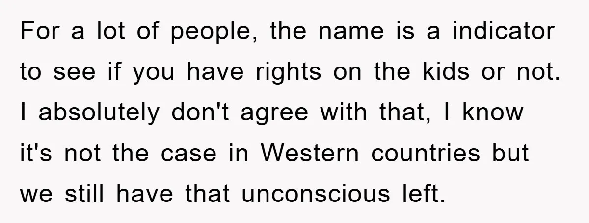 For a lot of people, the name is a indicator to see if you have rights on the kids or not. I absolutely don't agree with that, I know it's...