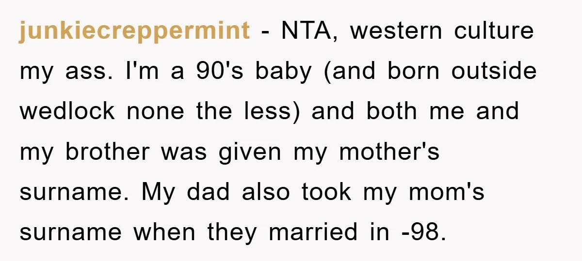 junkiecreppermint − NTA, western culture my ass. I'm a 90's baby (and born outside wedlock none the less) and both me and my brother was given my mother's surname. My...