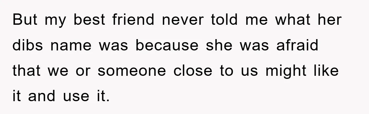 But my best friend never told me what her dibs name was because she was afraid that we or someone close to us might like it and use it.