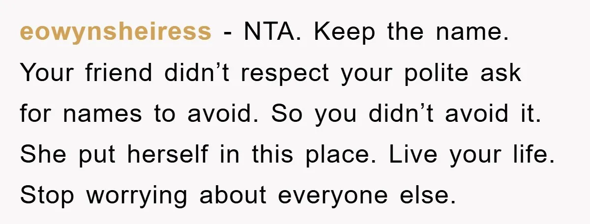 eowynsheiress − NTA. Keep the name. Your friend didn’t respect your polite ask for names to avoid. So you didn’t avoid it. She put herself in this place. Live your...