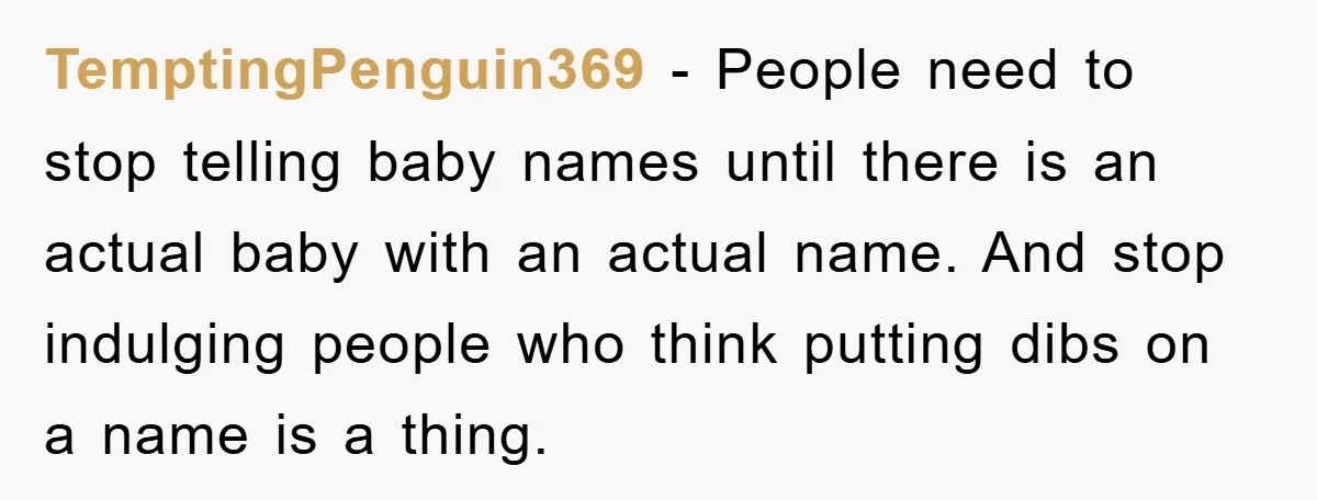 TemptingPenguin369 − People need to stop telling baby names until there is an actual baby with an actual name. And stop indulging people who think putting dibs on a name...