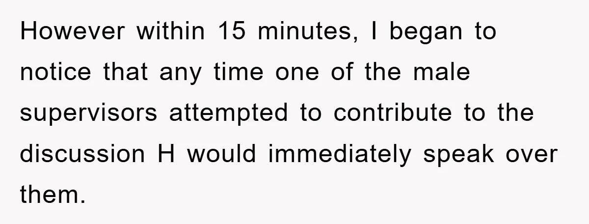 However within 15 minutes, I began to notice that any time one of the male supervisors attempted to contribute to the discussion H would immediately speak over them.