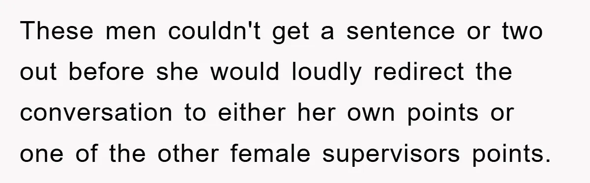 These men couldn't get a sentence or two out before she would loudly redirect the conversation to either her own points or one of the other female supervisors points.
