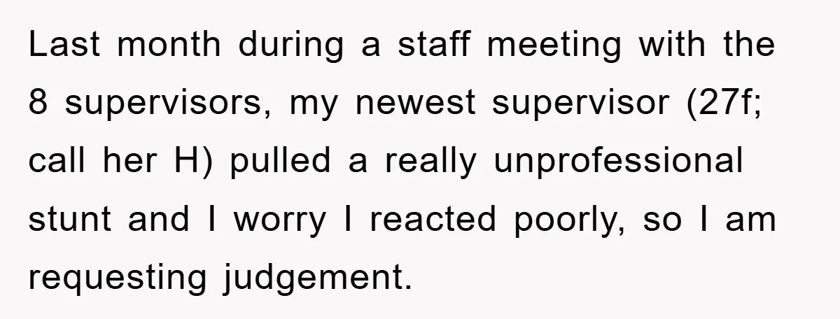 Last month during a staff meeting with the 8 supervisors, my newest supervisor (27f; call her H) pulled a really unprofessional stunt and I worry I reacted poorly, so I...
