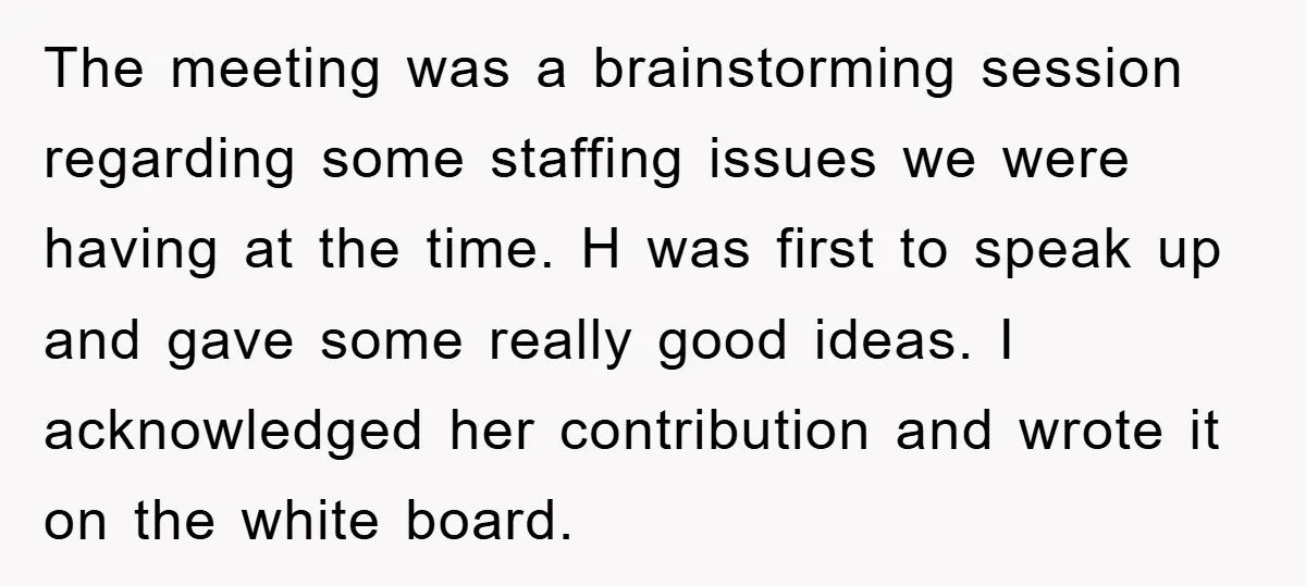 The meeting was a brainstorming session regarding some staffing issues we were having at the time. H was first to speak up and gave some really good ideas. I acknowledged...