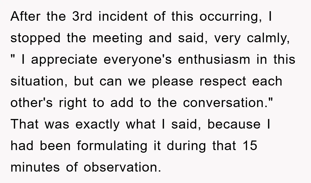After the 3rd incident of this occurring, I stopped the meeting and said, very calmly, " I appreciate everyone's enthusiasm in this situation, but can we please respect each other's...
