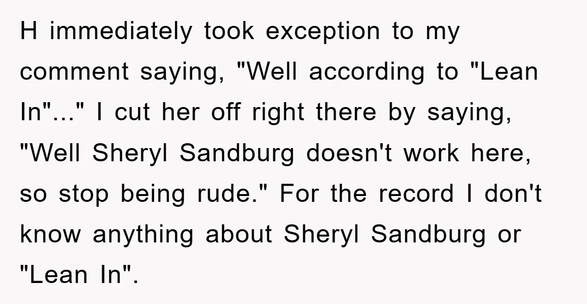 H immediately took exception to my comment saying, "Well according to "Lean In"..." I cut her off right there by saying, "Well Sheryl Sandburg doesn't work here, so stop being...