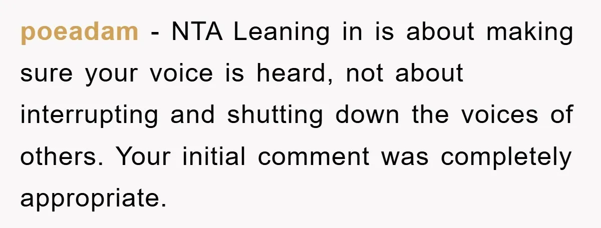 poeadam − NTA Leaning in is about making sure your voice is heard, not about interrupting and shutting down the voices of others. Your initial comment was completely appropriate.