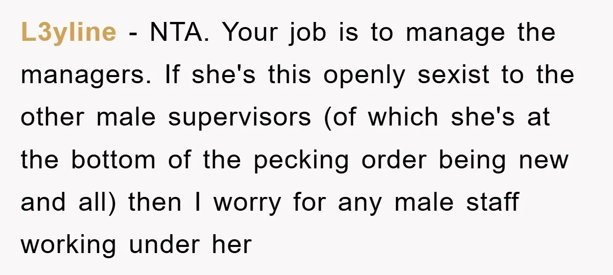 L3yline − NTA. Your job is to manage the managers. If she's this openly sexist to the other male supervisors (of which she's at the bottom of the pecking order...