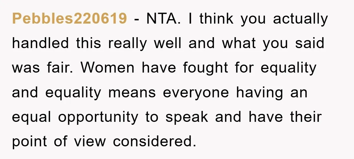 Pebbles220619 − NTA. I think you actually handled this really well and what you said was fair. Women have fought for equality and equality means everyone having an equal opportunity...