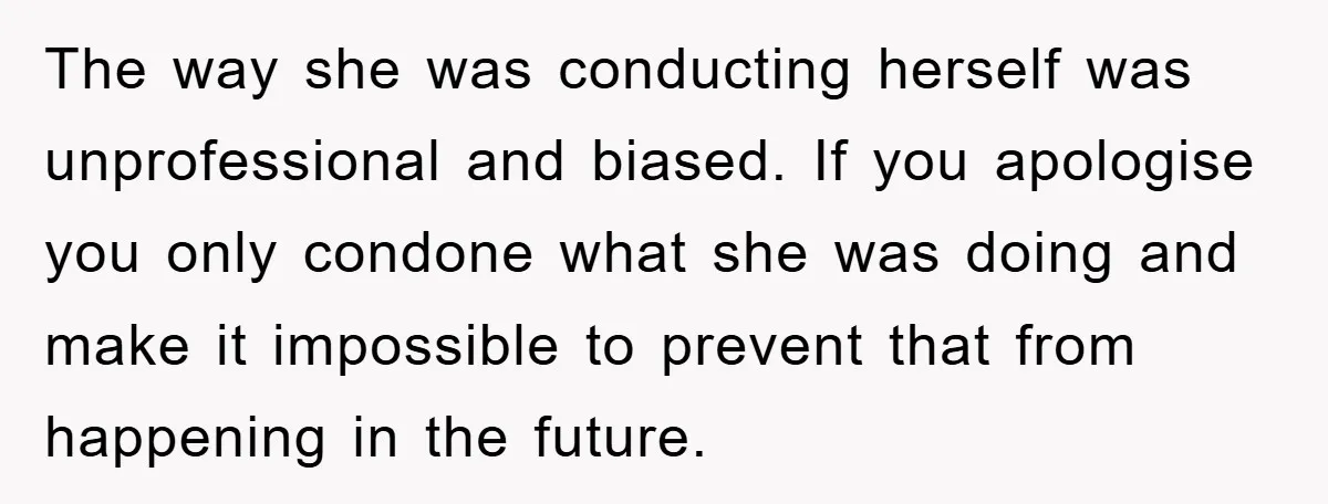 The way she was conducting herself was unprofessional and biased. If you apologise you only condone what she was doing and make it impossible to prevent that from happening in...