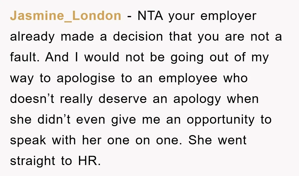 Jasmine_London − NTA your employer already made a decision that you are not a fault. And I would not be going out of my way to apologise to an employee...