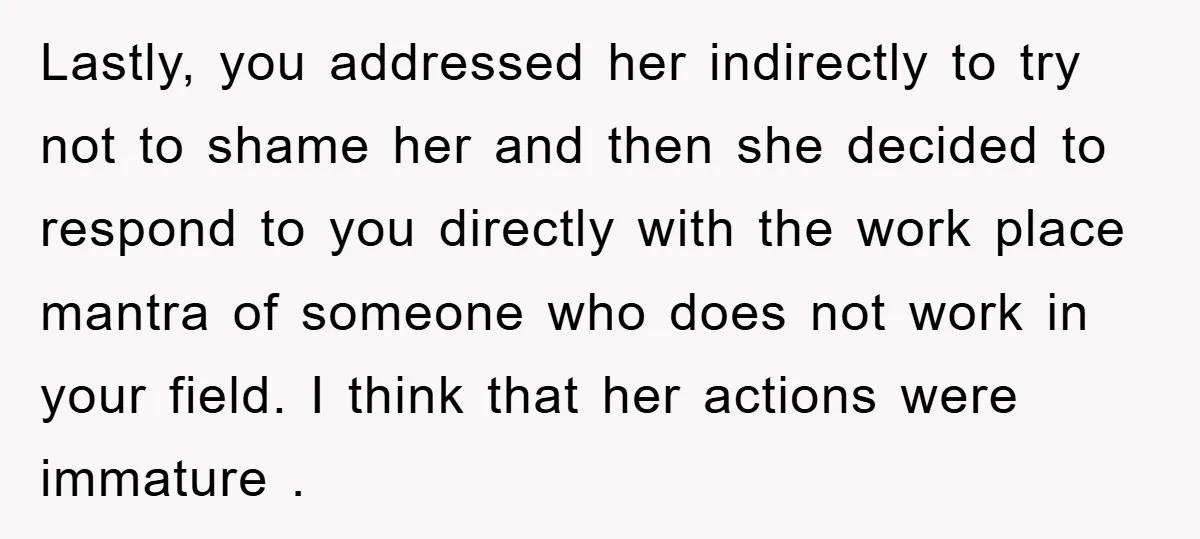Lastly, you addressed her indirectly to try not to shame her and then she decided to respond to you directly with the work place mantra of someone who does not...