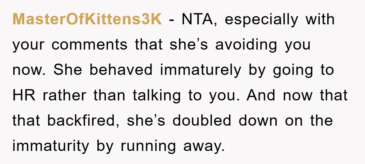 MasterOfKittens3K − NTA, especially with your comments that she’s avoiding you now. She behaved immaturely by going to HR rather than talking to you. And now that that backfired, she’s...