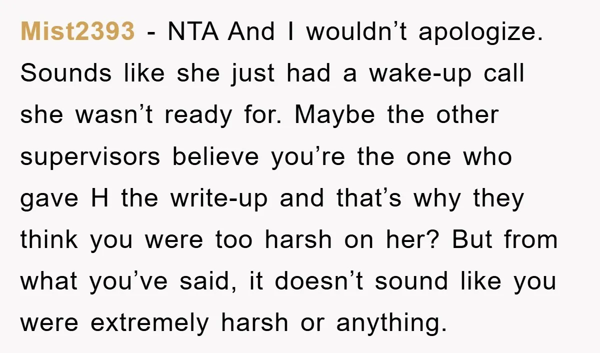 Mist2393 − NTA And I wouldn’t apologize. Sounds like she just had a wake-up call she wasn’t ready for. Maybe the other supervisors believe you’re the one who gave H...