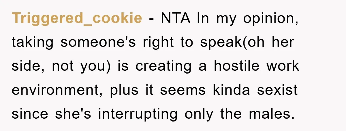 Triggered_cookie − NTA In my opinion, taking someone's right to speak(oh her side, not you) is creating a hostile work environment, plus it seems kinda sexist since she's interrupting only...
