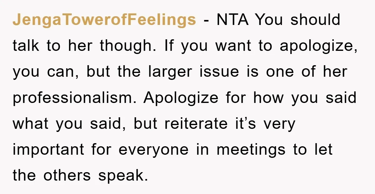 JengaTowerofFeelings − NTA You should talk to her though. If you want to apologize, you can, but the larger issue is one of her professionalism. Apologize for how you said...