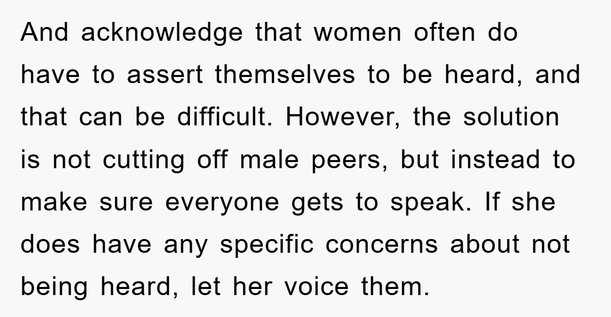 And acknowledge that women often do have to assert themselves to be heard, and that can be difficult. However, the solution is not cutting off male peers, but instead to...