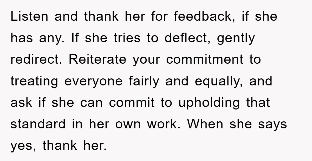 Listen and thank her for feedback, if she has any. If she tries to deflect, gently redirect. Reiterate your commitment to treating everyone fairly and equally, and ask if she...