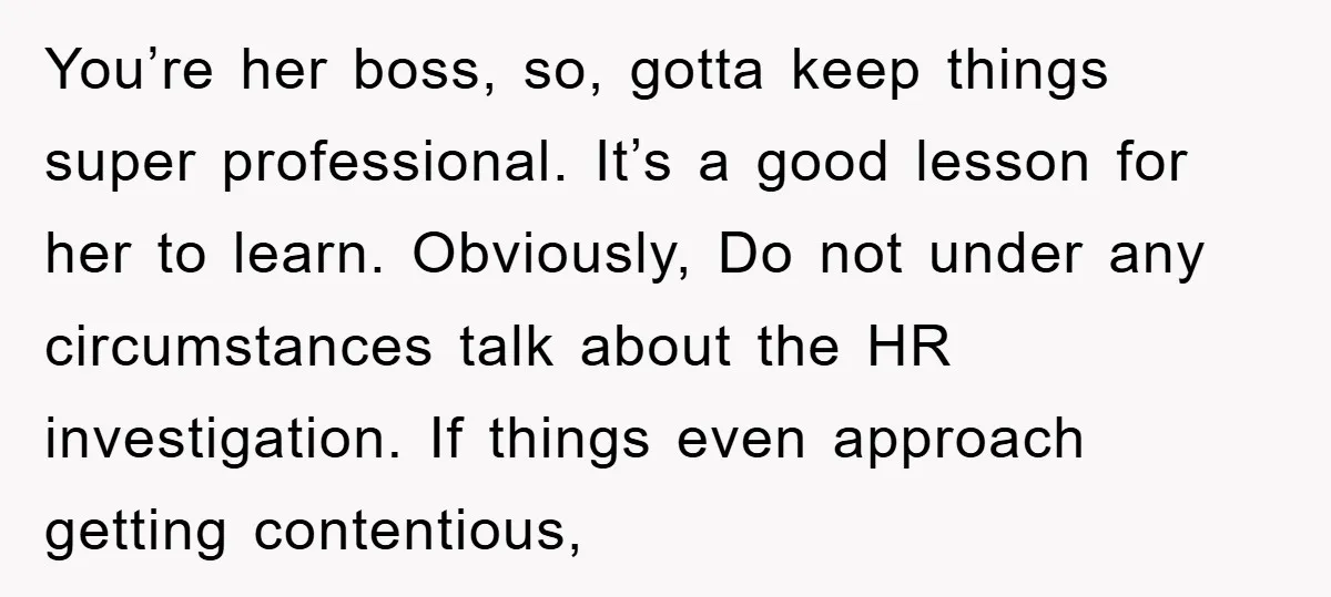 You’re her boss, so, gotta keep things super professional. It’s a good lesson for her to learn. Obviously, Do not under any circumstances talk about the HR investigation. If things...