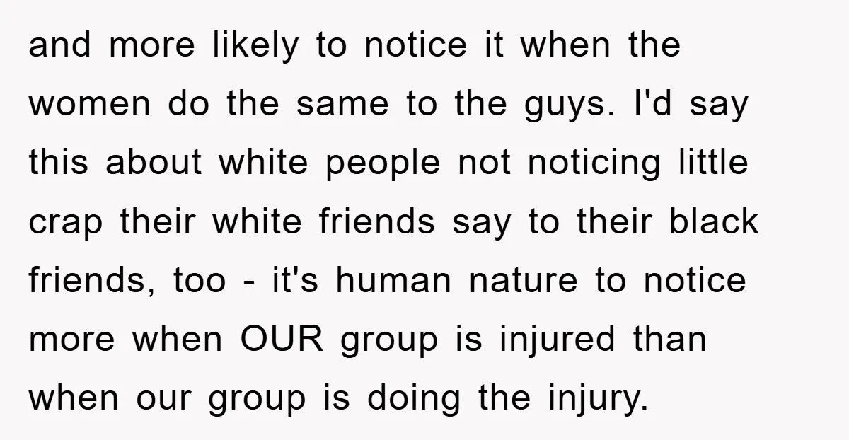and more likely to notice it when the women do the same to the guys. I'd say this about white people not noticing little crap their white friends say to...
