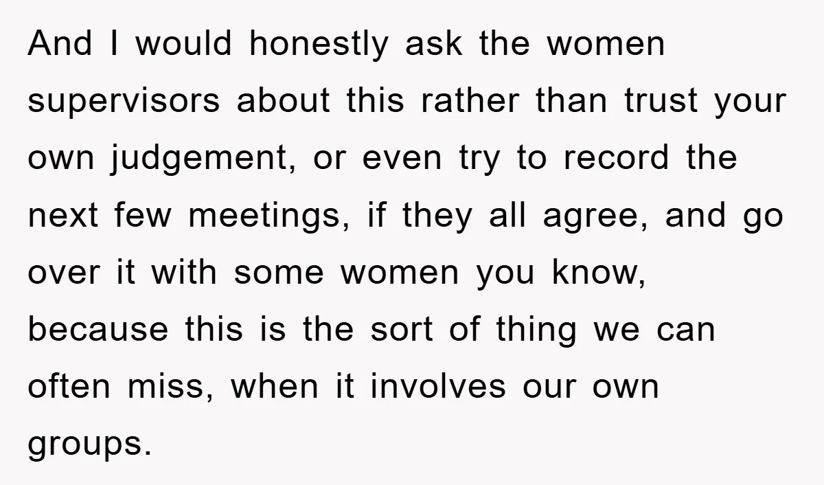And I would honestly ask the women supervisors about this rather than trust your own judgement, or even try to record the next few meetings, if they all agree, and...