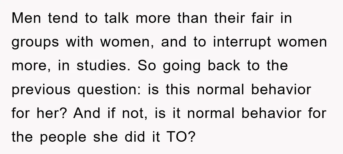 Men tend to talk more than their fair in groups with women, and to interrupt women more, in studies. So going back to the previous question: is this normal behavior...