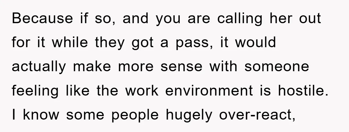 Because if so, and you are calling her out for it while they got a pass, it would actually make more sense with someone feeling like the work environment is...