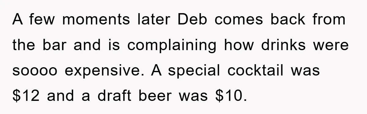 A few moments later Deb comes back from the bar and is complaining how drinks were soooo expensive. A special cocktail was $12 and a draft beer was $10.
