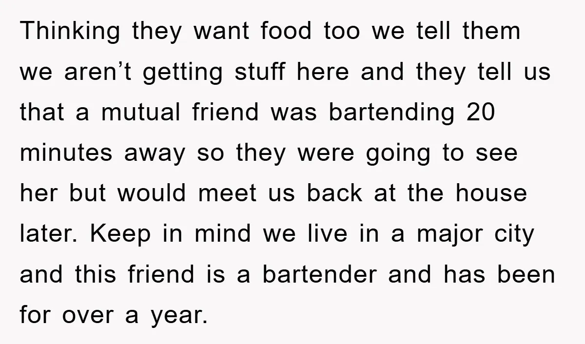 Thinking they want food too we tell them we aren’t getting stuff here and they tell us that a mutual friend was bartending 20 minutes away so they were going...