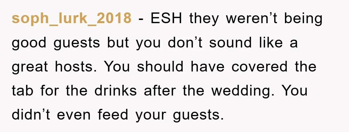 soph_lurk_2018 − ESH they weren’t being good guests but you don’t sound like a great hosts. You should have covered the tab for the drinks after the wedding. You didn’t...