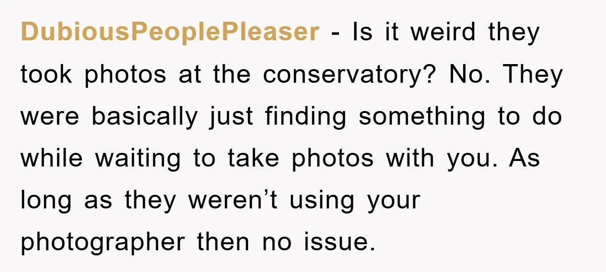DubiousPeoplePleaser − Is it weird they took photos at the conservatory? No. They were basically just finding something to do while waiting to take photos with you. As long as...