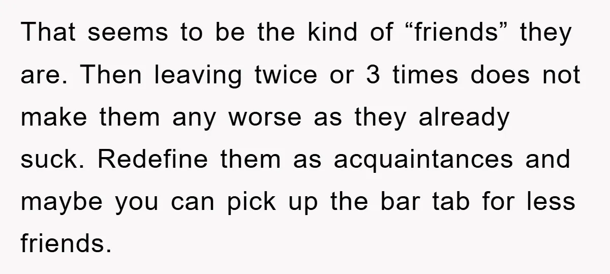 That seems to be the kind of “friends” they are. Then leaving twice or 3 times does not make them any worse as they already suck. Redefine them as acquaintances...