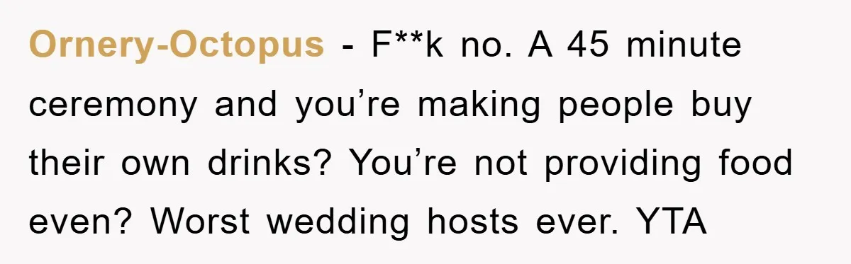 Ornery-Octopus − F**k no. A 45 minute ceremony and you’re making people buy their own drinks? You’re not providing food even? Worst wedding hosts ever. YTA