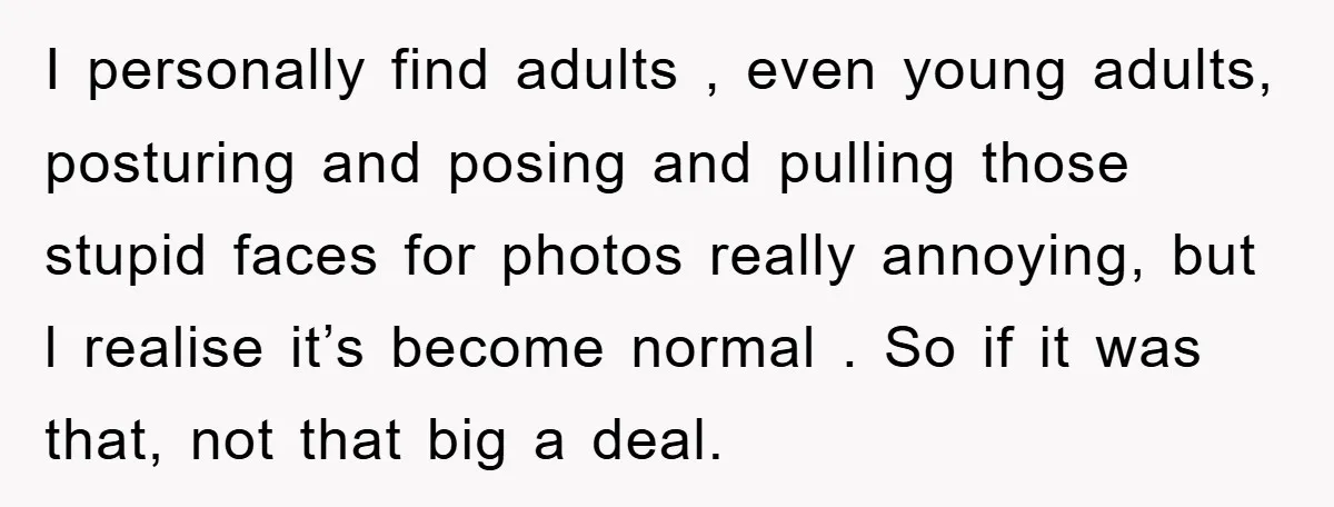 I personally find adults , even young adults, posturing and posing and pulling those stupid faces for photos really annoying, but l realise it’s become normal . So if it...
